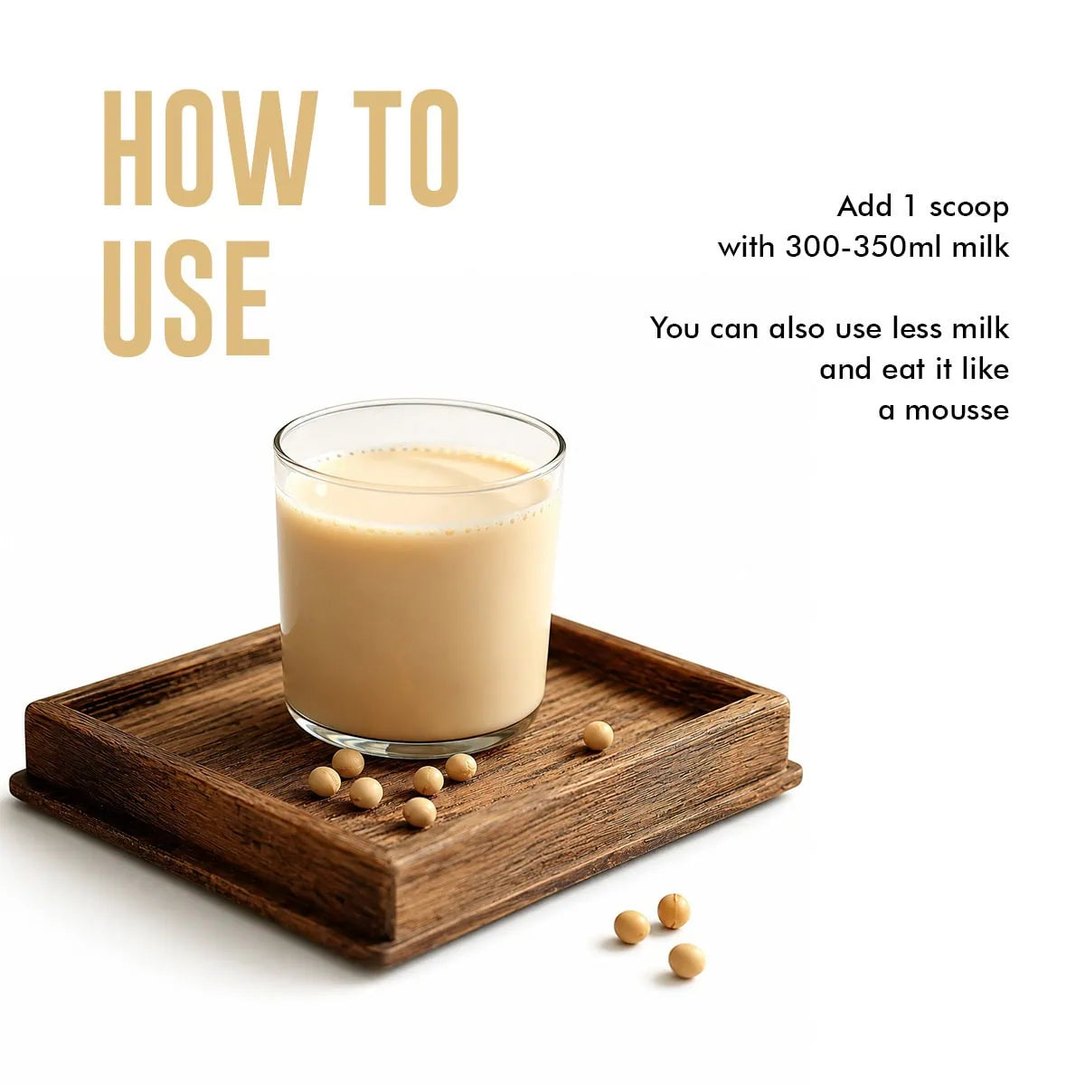 Add 1 scoop with 300 to 350ml milk. You can also use less milk and eat it like a dessert.